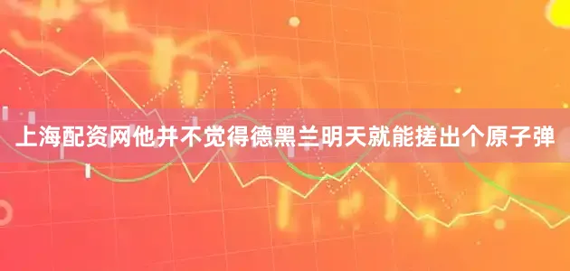 上海配资网他并不觉得德黑兰明天就能搓出个原子弹