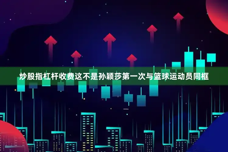 炒股指杠杆收费这不是孙颖莎第一次与篮球运动员同框