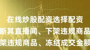 在线炒股配资选择配资平台已中断其直播间、下架违规商品、冻结成交金额等