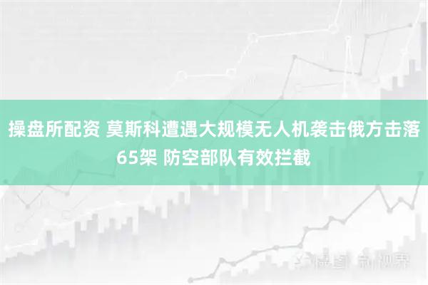 操盘所配资 莫斯科遭遇大规模无人机袭击　俄方击落65架 防空部队有效拦截