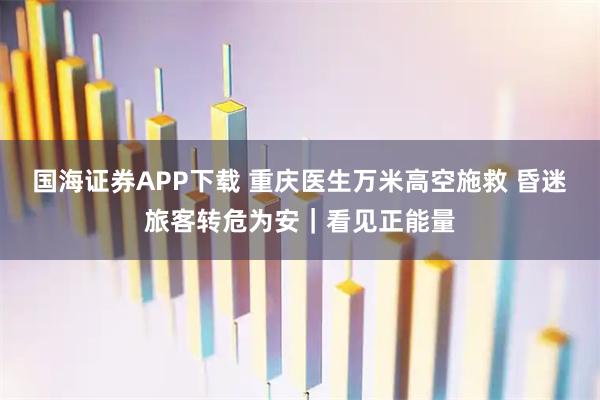 国海证券APP下载 重庆医生万米高空施救 昏迷旅客转危为安｜看见正能量