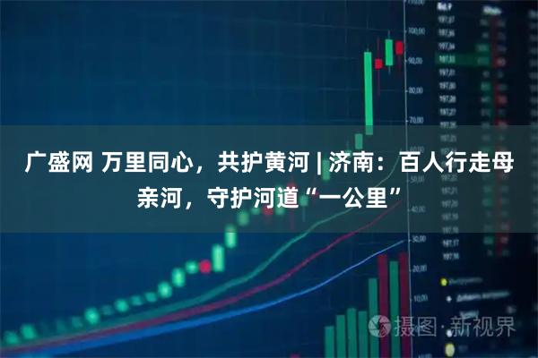 广盛网 万里同心，共护黄河 | 济南：百人行走母亲河，守护河道“一公里”