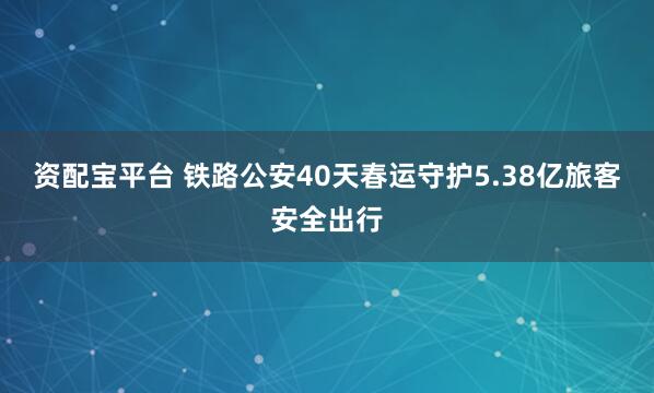 资配宝平台 铁路公安40天春运守护5.38亿旅客安全出行