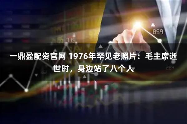 一鼎盈配资官网 1976年罕见老照片：毛主席逝世时，身边站了八个人