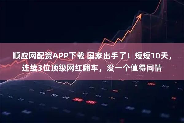 顺应网配资APP下载 国家出手了！短短10天，连续3位顶级网红翻车，没一个值得同情
