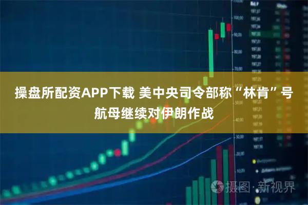 操盘所配资APP下载 美中央司令部称“林肯”号航母继续对伊朗作战