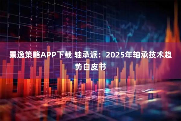 景逸策略APP下载 轴承派:2025年轴承技术趋势白皮书