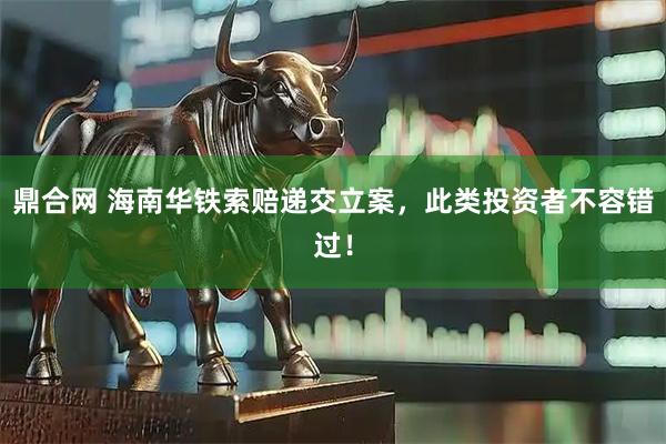 鼎合网 海南华铁索赔递交立案，此类投资者不容错过！