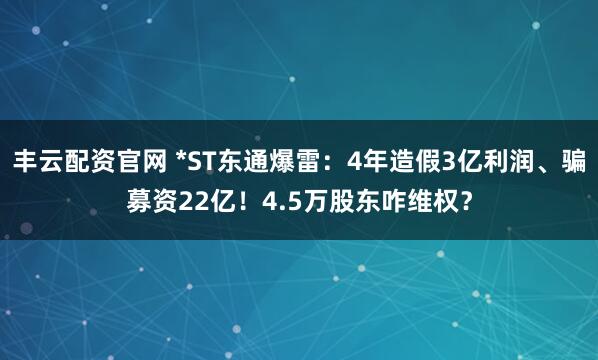 丰云配资官网 *ST东通爆雷:4年造假3亿利润、骗募资22亿!4.5万股东咋维权?