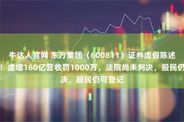 牛达人官网 东方集团（600811）证券虚假陈述案开庭！虚增160亿营收罚1000万，法院尚未判决，股民仍可登记