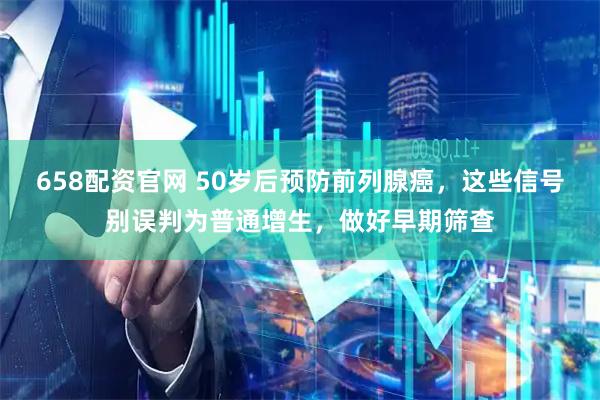 658配资官网 50岁后预防前列腺癌，这些信号别误判为普通增生，做好早期筛查