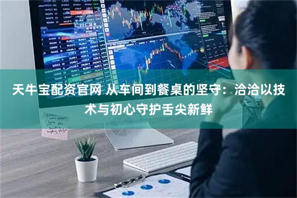 天牛宝配资官网 从车间到餐桌的坚守:洽洽以技术与初心守护舌尖新鲜