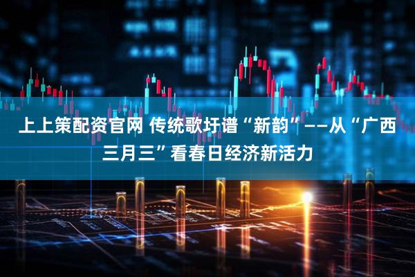 上上策配资官网 传统歌圩谱“新韵”——从“广西三月三”看春日经济新活力