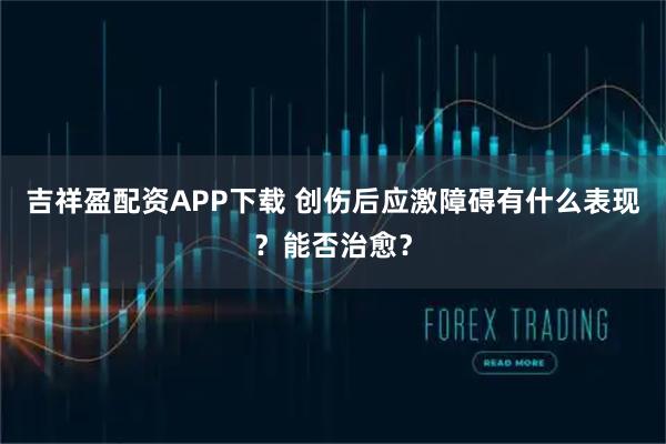 吉祥盈配资APP下载 创伤后应激障碍有什么表现？能否治愈？