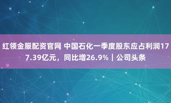 红领金服配资官网 中国石化一季度股东应占利润177.39亿元，同比增26.9%｜公司头条