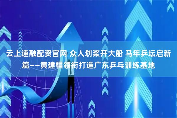 云上速融配资官网 众人划桨开大船 马年乒坛启新篇——黄建疆领衔打造广东乒乓训练基地