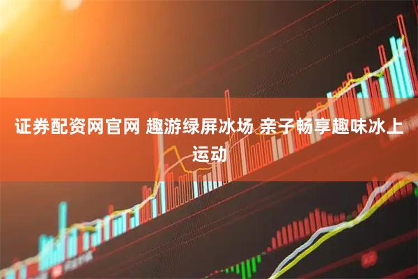 证券配资网官网 趣游绿屏冰场 亲子畅享趣味冰上运动