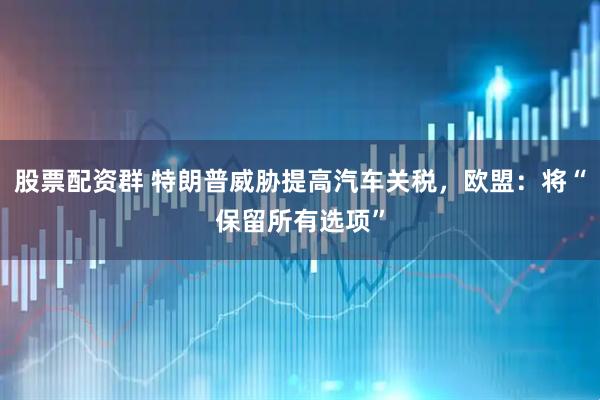 股票配资群 特朗普威胁提高汽车关税，欧盟：将“保留所有选项”