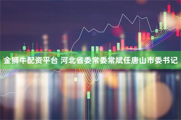 金狮牛配资平台 河北省委常委常斌任唐山市委书记