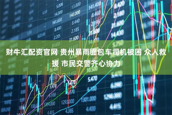 财牛汇配资官网 贵州暴雨面包车司机被困 众人救援 市民交警齐心协力