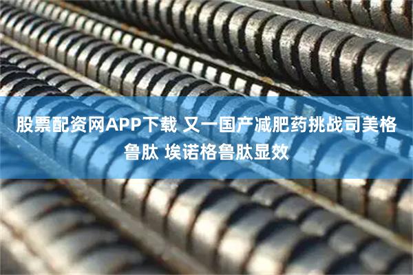 股票配资网APP下载 又一国产减肥药挑战司美格鲁肽 埃诺格鲁肽显效