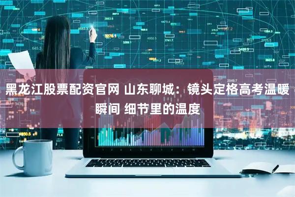 黑龙江股票配资官网 山东聊城：镜头定格高考温暖瞬间 细节里的温度