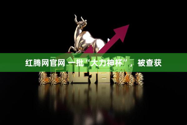 红腾网官网 一批“大力神杯”，被查获