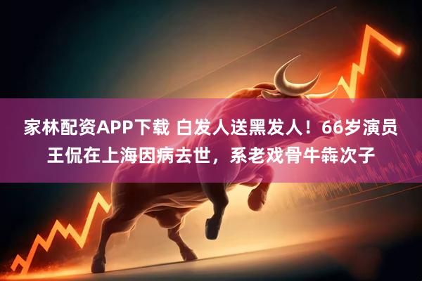 家林配资APP下载 白发人送黑发人!66岁演员王侃在上海因病去世,系老戏骨牛犇次子