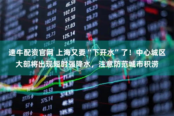 速牛配资官网 上海又要“下开水”了!中心城区大部将出现短时强降水,注意防范城市积涝