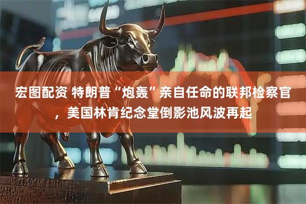 宏图配资 特朗普“炮轰”亲自任命的联邦检察官，美国林肯纪念堂倒影池风波再起