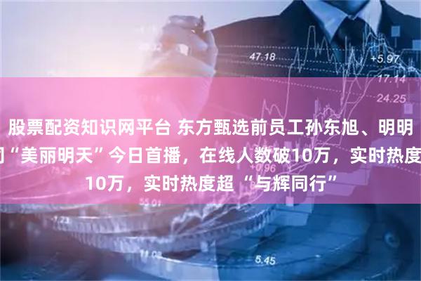 股票配资知识网平台 东方甄选前员工孙东旭、明明、天权合开公司“美丽明天”今日首播，在线人数破10万，实时热度超 “与辉同行”