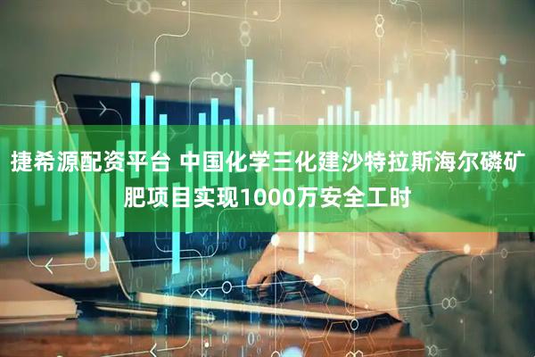 捷希源配资平台 中国化学三化建沙特拉斯海尔磷矿肥项目实现1000万安全工时