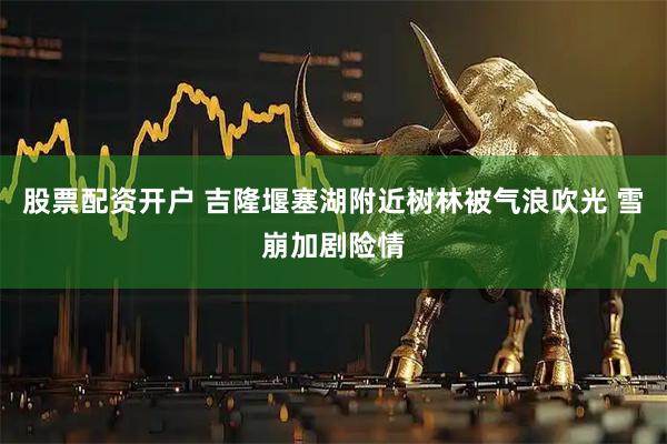 股票配资开户 吉隆堰塞湖附近树林被气浪吹光 雪崩加剧险情