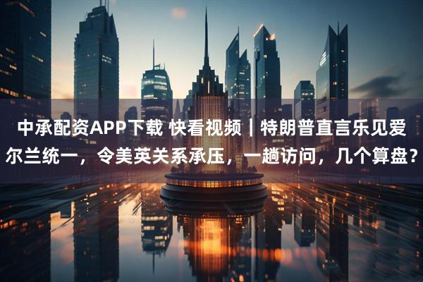 中承配资APP下载 快看视频｜特朗普直言乐见爱尔兰统一，令美英关系承压，一趟访问，几个算盘？