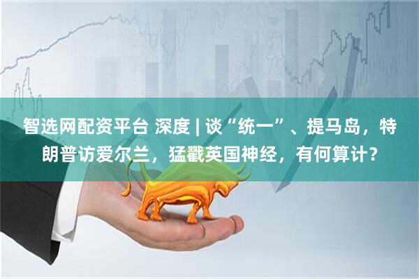 智选网配资平台 深度 | 谈“统一”、提马岛，特朗普访爱尔兰，猛戳英国神经，有何算计？